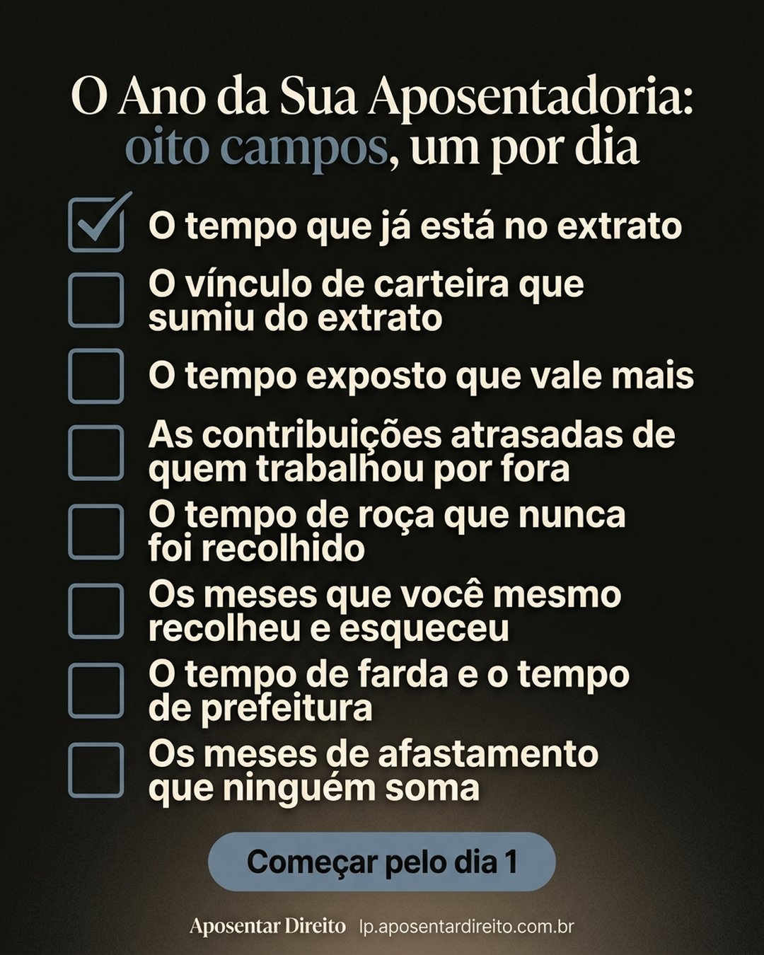 O Ano da Sua Aposentadoria: oito campos, um por dia: O tempo que já está no extrato, O vínculo de carteira que sumiu do extrato, O tempo exposto que vale mais, As contribuições atrasadas de quem trabalhou por fora, O tempo de roça que nunca foi recolhido, Os meses que você mesmo recolheu e esqueceu, O tempo de farda e o tempo de prefeitura, Os meses de afastamento que ninguém soma. Começar pelo dia 1.