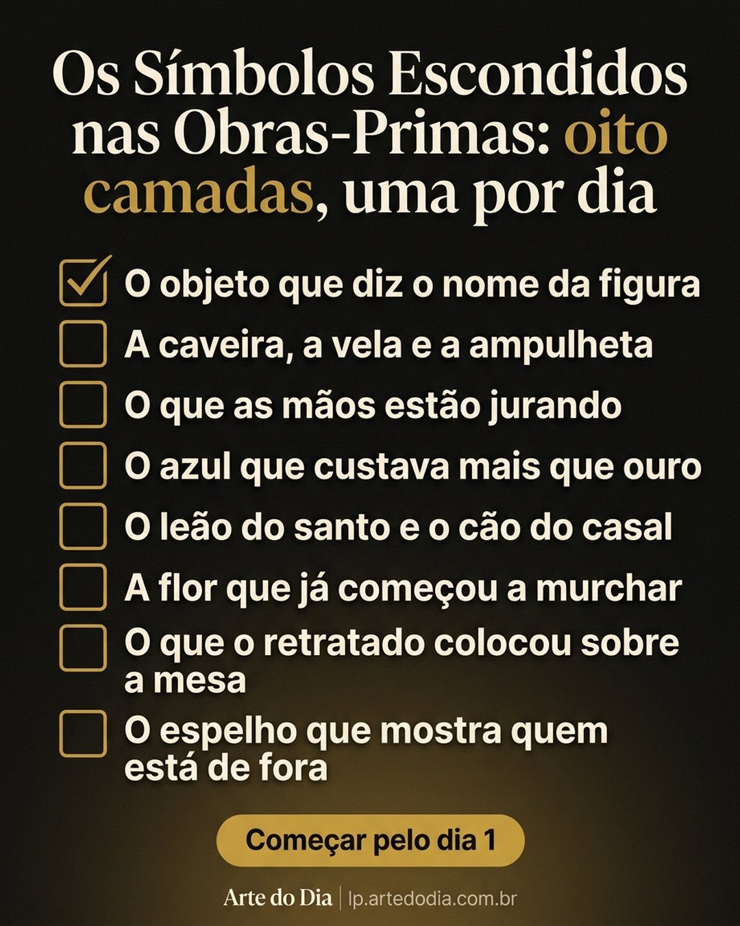 Os Símbolos Escondidos nas Obras-Primas: oito camadas, uma por dia: O objeto que diz o nome da figura, A caveira, a vela e a ampulheta, O que as mãos estão jurando, O azul que custava mais que ouro, O leão do santo e o cão do casal, A flor que já começou a murchar, O que o retratado colocou sobre a mesa, O espelho que mostra quem está de fora. Começar pelo dia 1.