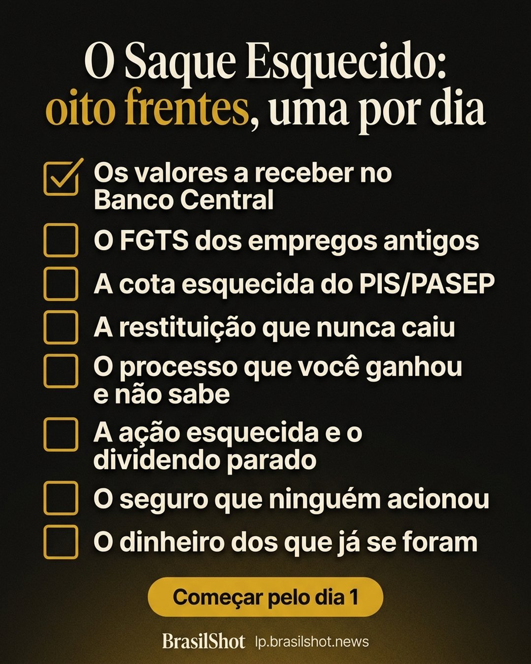 O Saque Esquecido: oito frentes, uma por dia: Os valores a receber no Banco Central, O FGTS dos empregos antigos, A cota esquecida do PIS/PASEP, A restituição que nunca caiu, O processo que você ganhou e não sabe, A ação esquecida e o dividendo parado, O seguro que ninguém acionou, O dinheiro dos que já se foram. Começar pelo dia 1.