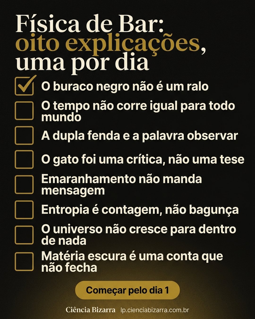 Física de Bar: oito explicações, uma por dia: O buraco negro não é um ralo, O tempo não corre igual para todo mundo, A dupla fenda e a palavra observar, O gato foi uma crítica, não uma tese, Emaranhamento não manda mensagem, Entropia é contagem, não bagunça, O universo não cresce para dentro de nada, Matéria escura é uma conta que não fecha. Começar pelo dia 1.