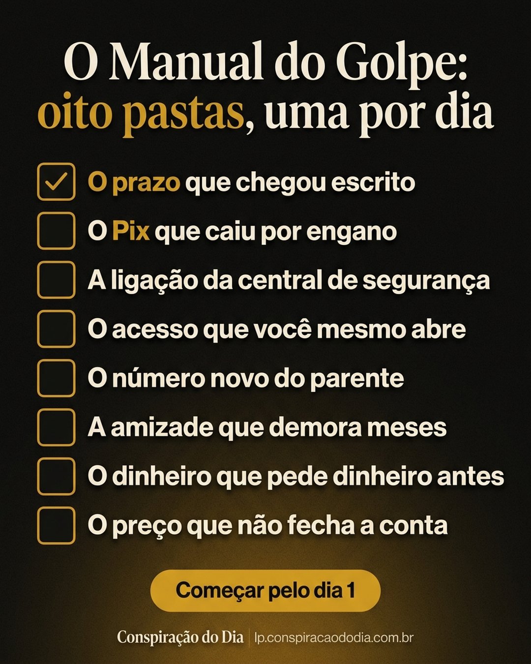 O Manual do Golpe: oito pastas, uma por dia: O prazo que chegou escrito, O Pix que caiu por engano, A ligação da central de segurança, O acesso que você mesmo abre, O número novo do parente, A amizade que demora meses, O dinheiro que pede dinheiro antes, O preço que não fecha a conta. Começar pelo dia 1.