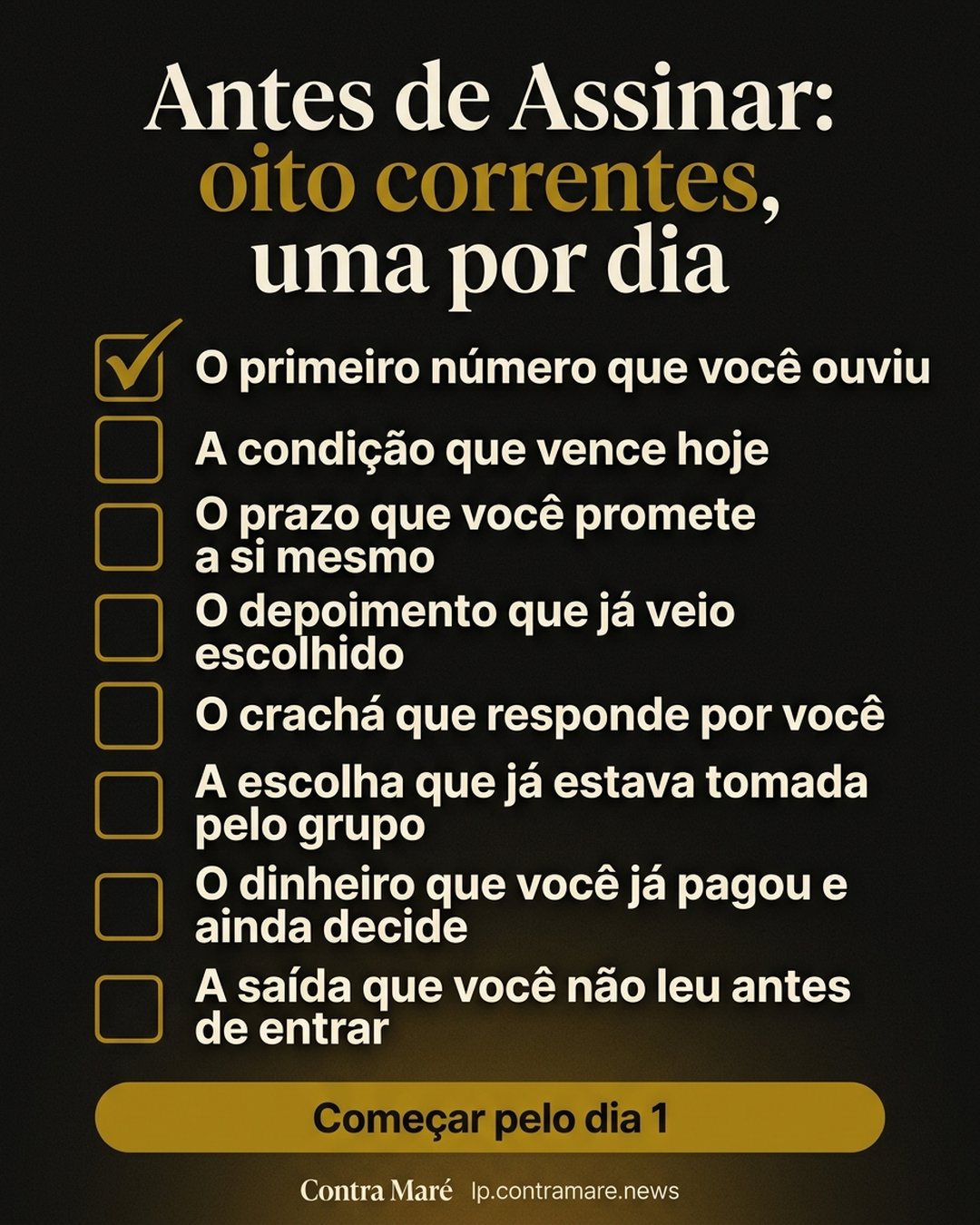 Antes de Assinar: oito correntes, uma por dia: O primeiro número que você ouviu, A condição que vence hoje, O prazo que você promete a si mesmo, O depoimento que já veio escolhido, O crachá que responde por você, A escolha que já estava tomada pelo grupo, O dinheiro que você já pagou e ainda decide, A saída que você não leu antes de entrar. Começar pelo dia 1.