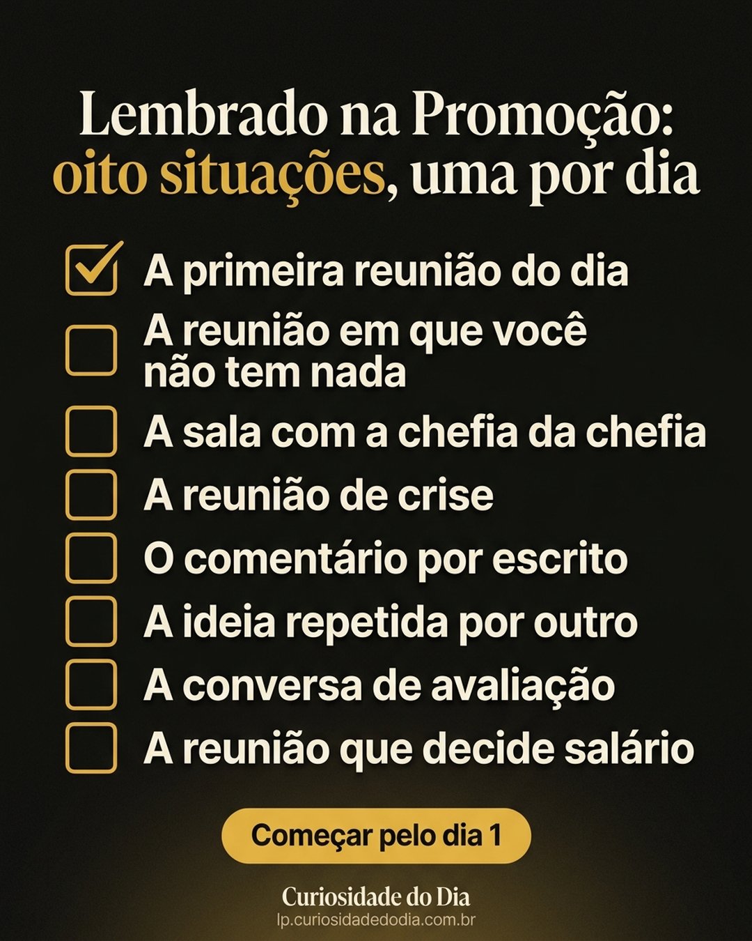 Lembrado na Promoção: oito situações, uma por dia: A primeira reunião do dia, A reunião em que você não tem nada, A sala com a chefia da chefia, A reunião de crise, O comentário por escrito, A ideia repetida por outro, A conversa de avaliação, A reunião que decide salário. Começar pelo dia 1.