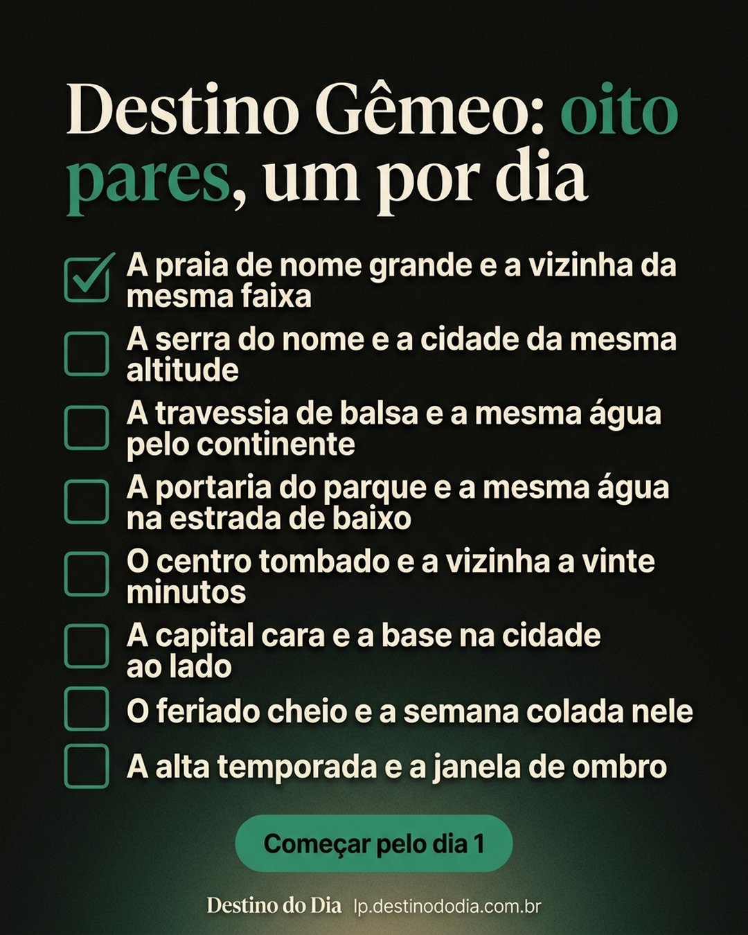 Destino Gêmeo: oito pares, um por dia: A praia de nome grande e a vizinha da mesma faixa, A serra do nome e a cidade da mesma altitude, A travessia de balsa e a mesma água pelo continente, A portaria do parque e a mesma água na estrada de baixo, O centro tombado e a vizinha a vinte minutos, A capital cara e a base na cidade ao lado, O feriado cheio e a semana colada nele, A alta temporada e a janela de ombro. Começar pelo dia 1.