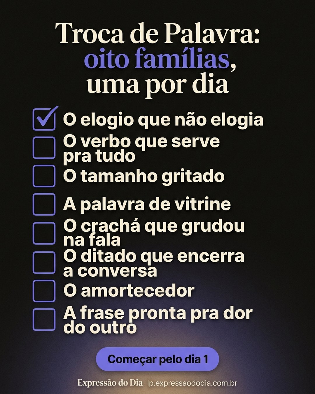 Troca de Palavra: oito famílias, uma por dia: O elogio que não elogia, O verbo que serve pra tudo, O tamanho gritado, A palavra de vitrine, O crachá que grudou na fala, O ditado que encerra a conversa, O amortecedor, A frase pronta pra dor do outro. Começar pelo dia 1.