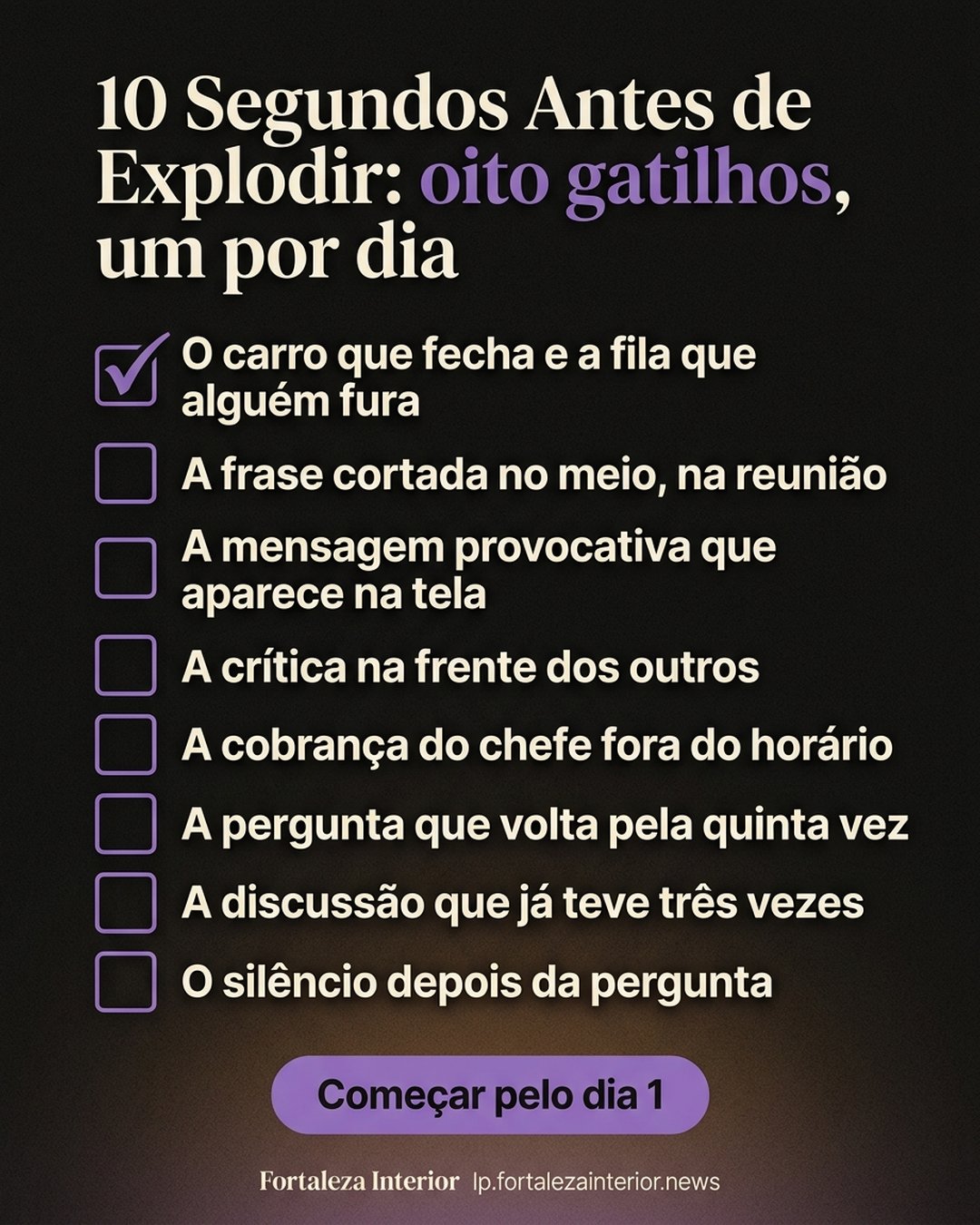10 Segundos Antes de Explodir: oito gatilhos, um por dia: O carro que fecha e a fila que alguém fura, A frase cortada no meio, na reunião, A mensagem provocativa que aparece na tela, A crítica na frente dos outros, A cobrança do chefe fora do horário, A pergunta que volta pela quinta vez, A discussão que já teve três vezes, O silêncio depois da pergunta. Começar pelo dia 1.