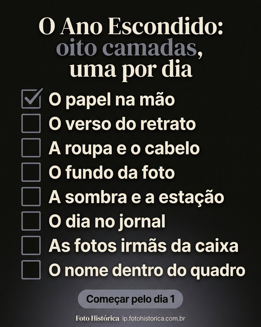 O Ano Escondido: oito camadas, uma por dia: O papel na mão, O verso do retrato, A roupa e o cabelo, O fundo da foto, A sombra e a estação, O dia no jornal, As fotos irmãs da caixa, O nome dentro do quadro. Começar pelo dia 1.