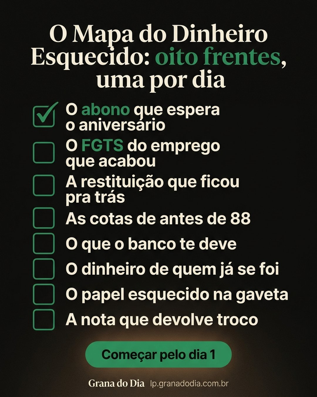 O Mapa do Dinheiro Esquecido: oito frentes, uma por dia: O abono que espera o aniversário, O FGTS do emprego que acabou, A restituição que ficou pra trás, As cotas de antes de 88, O que o banco te deve, O dinheiro de quem já se foi, O papel esquecido na gaveta, A nota que devolve troco. Começar pelo dia 1.