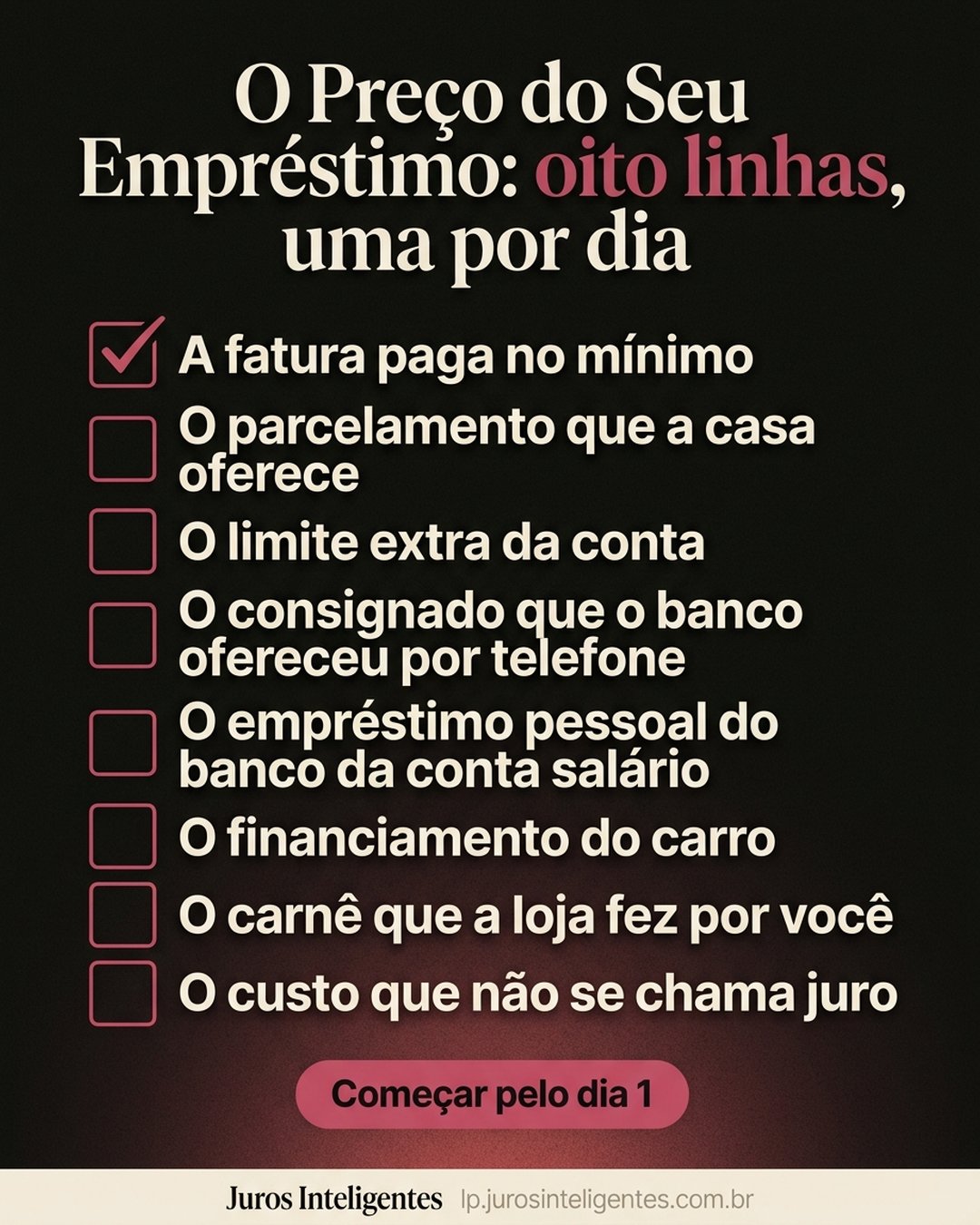 O Preço do Seu Empréstimo: oito linhas, uma por dia: A fatura paga no mínimo, O parcelamento que a casa oferece, O limite extra da conta, O consignado que o banco ofereceu por telefone, O empréstimo pessoal do banco da conta salário, O financiamento do carro, O carnê que a loja fez por você, O custo que não se chama juro. Começar pelo dia 1.