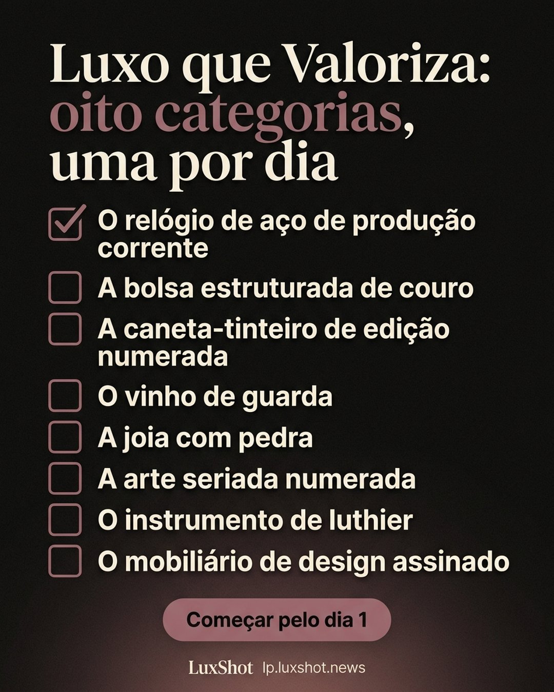 Luxo que Valoriza: oito categorias, uma por dia: O relógio de aço de produção corrente, A bolsa estruturada de couro, A caneta-tinteiro de edição numerada, O vinho de guarda, A joia com pedra, A arte seriada numerada, O instrumento de luthier, O mobiliário de design assinado. Começar pelo dia 1.