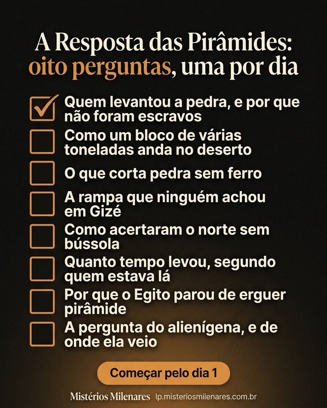 A Resposta das Pirâmides: oito perguntas, uma por dia: Quem levantou a pedra, e por que não foram escravos, Como um bloco de várias toneladas anda no deserto, O que corta pedra sem ferro, A rampa que ninguém achou em Gizé, Como acertaram o norte sem bússola, Quanto tempo levou, segundo quem estava lá, Por que o Egito parou de erguer pirâmide, A pergunta do alienígena, e de onde ela veio. Começar pelo dia 1.