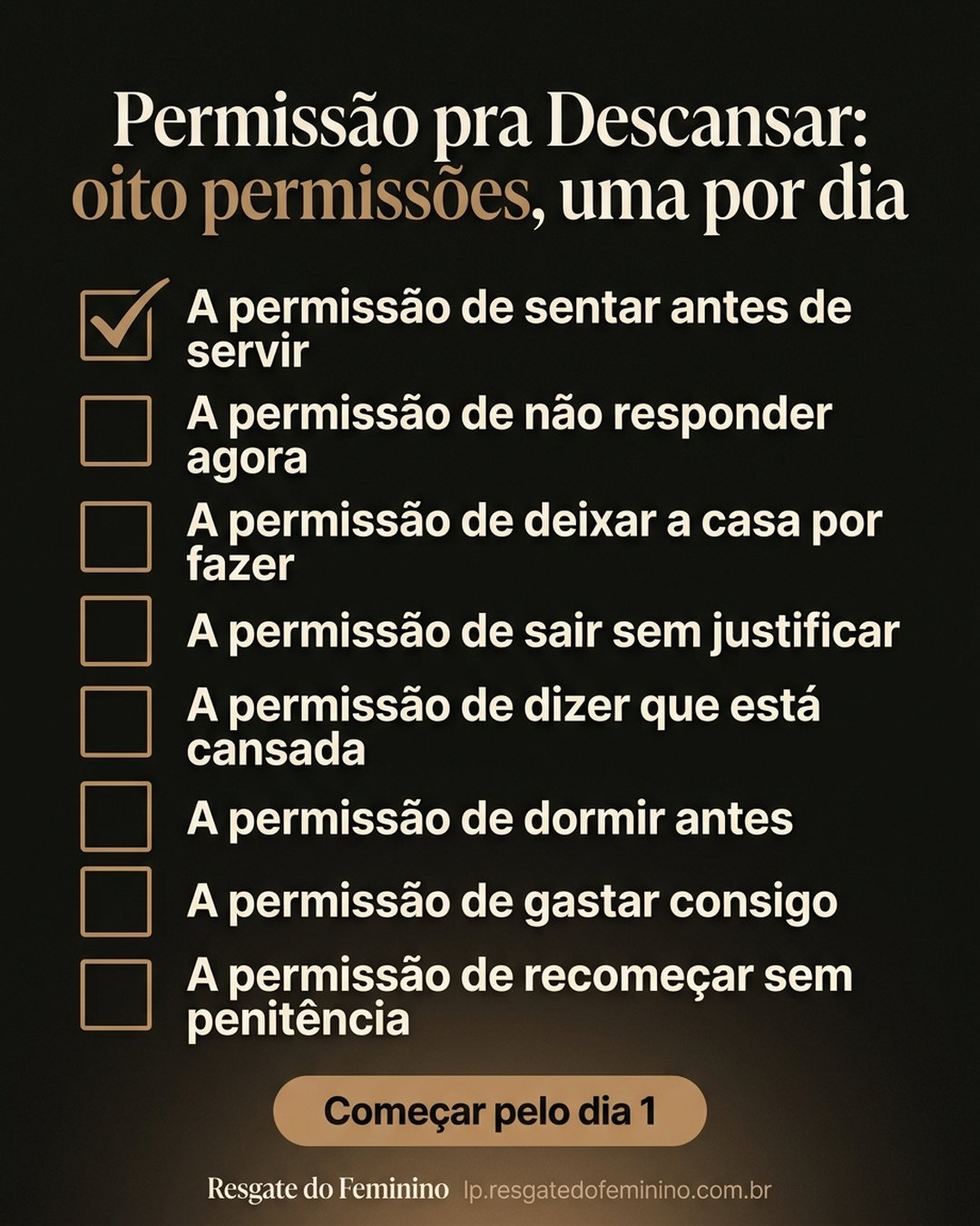 Permissão pra Descansar: oito permissões, uma por dia: A permissão de sentar antes de servir, A permissão de não responder agora, A permissão de deixar a casa por fazer, A permissão de sair sem justificar, A permissão de dizer que está cansada, A permissão de dormir antes, A permissão de gastar consigo, A permissão de recomeçar sem penitência. Começar pelo dia 1.
