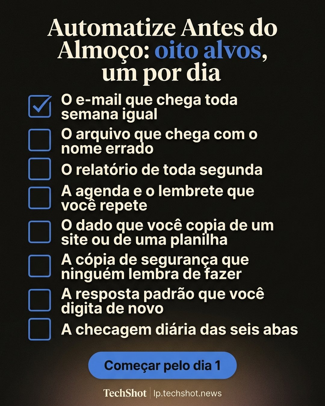 Automatize Antes do Almoço: oito alvos, um por dia: O e-mail que chega toda semana igual, O arquivo que chega com o nome errado, O relatório de toda segunda, A agenda e o lembrete que você repete, O dado que você copia de um site ou de uma planilha, A cópia de segurança que ninguém lembra de fazer, A resposta padrão que você digita de novo, A checagem diária das seis abas. Começar pelo dia 1.