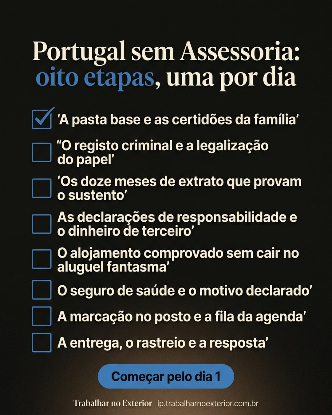 Portugal sem Assessoria: oito etapas, uma por dia: A pasta base e as certidões da família, O registo criminal e a legalização do papel, Os doze meses de extrato que provam o sustento, As declarações de responsabilidade e o dinheiro de terceiro, O alojamento comprovado sem cair no aluguel fantasma, O seguro de saúde e o motivo declarado, A marcação no posto e a fila da agenda, A entrega, o rastreio e a resposta. Começar pelo dia 1.