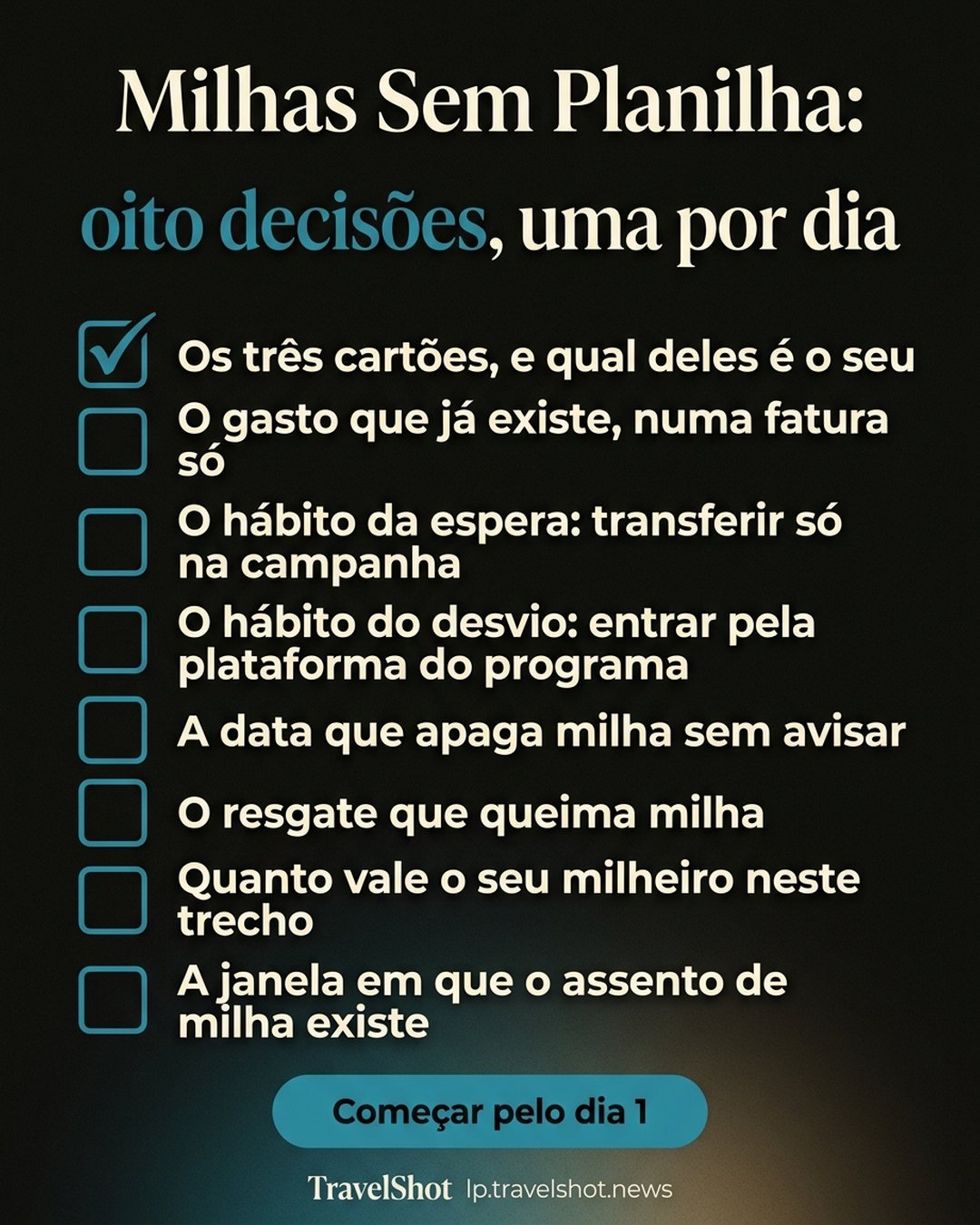 Milhas Sem Planilha: oito decisões, uma por dia: Os três cartões, e qual deles é o seu, O gasto que já existe, numa fatura só, O hábito da espera: transferir só na campanha, O hábito do desvio: entrar pela plataforma do programa, A data que apaga milha sem avisar, O resgate que queima milha, Quanto vale o seu milheiro neste trecho, A janela em que o assento de milha existe. Começar pelo dia 1.