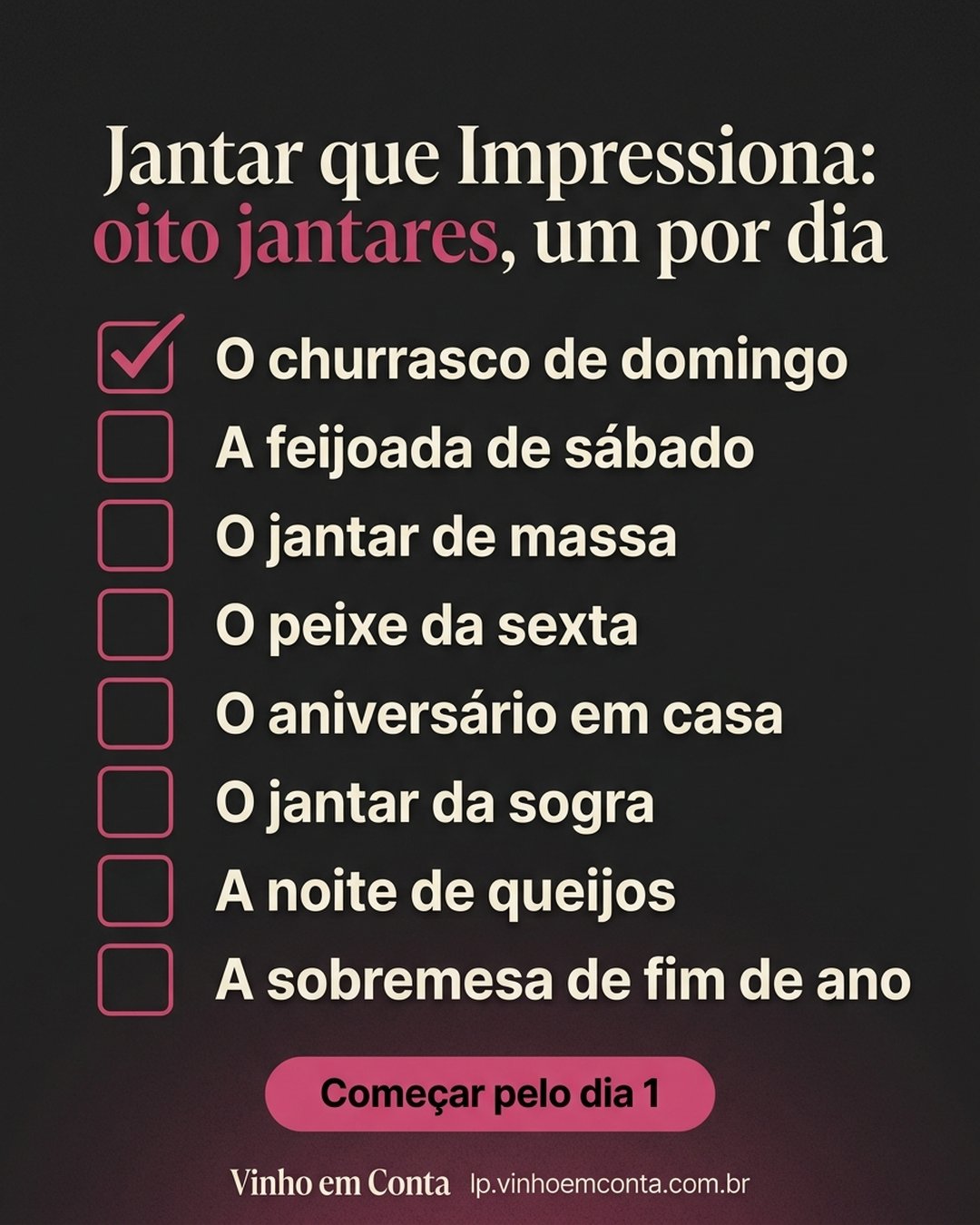 Jantar que Impressiona: oito jantares, um por dia: O churrasco de domingo, A feijoada de sábado, O jantar de massa, O peixe da sexta, O aniversário em casa, O jantar da sogra, A noite de queijos, A sobremesa de fim de ano. Começar pelo dia 1.