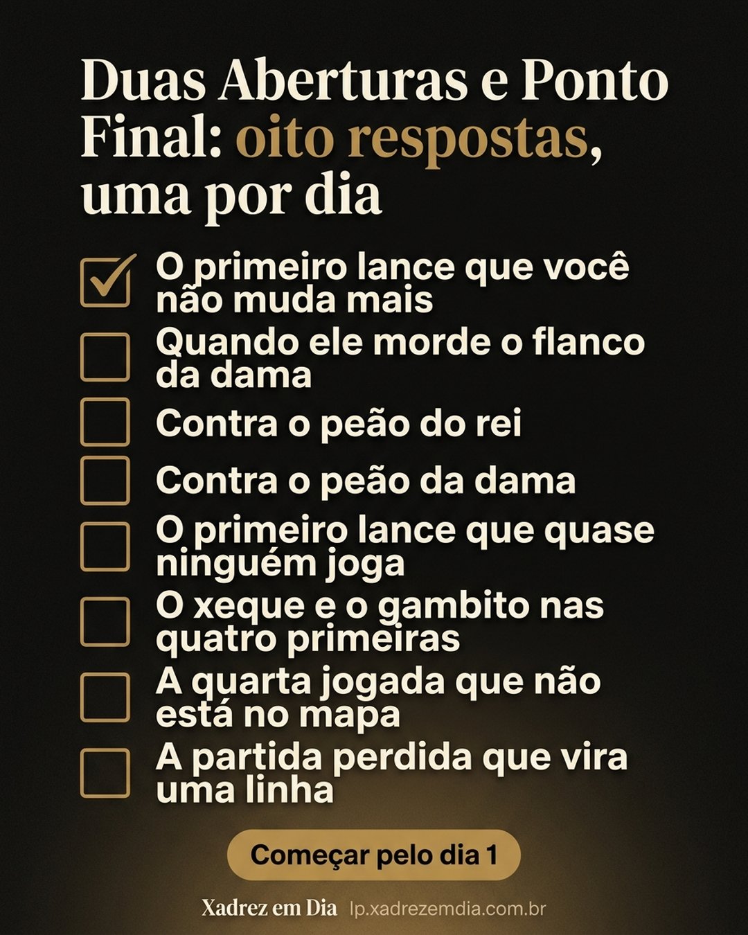 Duas Aberturas e Ponto Final: oito respostas, uma por dia: O primeiro lance que você não muda mais, Quando ele morde o flanco da dama, Contra o peão do rei, Contra o peão da dama, O primeiro lance que quase ninguém joga, O xeque e o gambito nas quatro primeiras, A quarta jogada que não está no mapa, A partida perdida que vira uma linha. Começar pelo dia 1.